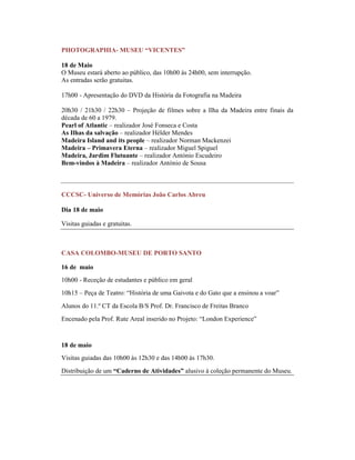 PHOTOGRAPHIA- MUSEU “VICENTES”
18 de Maio
O Museu estará aberto ao público, das 10h00 às 24h00, sem interrupção.
As entradas serão gratuitas.
17h00 - Apresentação do DVD da História da Fotografia na Madeira
20h30 / 21h30 / 22h30 – Projeção de filmes sobre a Ilha da Madeira entre finais da
década de 60 a 1979.
Pearl of Atlantic – realizador José Fonseca e Costa
As Ilhas da salvação – realizador Hélder Mendes
Madeira Island and its people – realizador Norman Mackenzei
Madeira – Primavera Eterna – realizador Miguel Spiguel
Madeira, Jardim Flutuante – realizador António Escudeiro
Bem-vindos à Madeira – realizador António de Sousa
CCCSC- Universo de Memórias João Carlos Abreu
Dia 18 de maio
Visitas guiadas e gratuitas.
CASA COLOMBO-MUSEU DE PORTO SANTO
16 de maio
10h00 - Receção de estudantes e público em geral
10h15 – Peça de Teatro: “História de uma Gaivota e do Gato que a ensinou a voar”
Alunos do 11.º CT da Escola B/S Prof. Dr. Francisco de Freitas Branco
Encenado pela Prof. Rute Areal inserido no Projeto: “London Experience”
18 de maio
Visitas guiadas das 10h00 às 12h30 e das 14h00 às 17h30.
Distribuição de um “Caderno de Atividades” alusivo à coleção permanente do Museu.
 