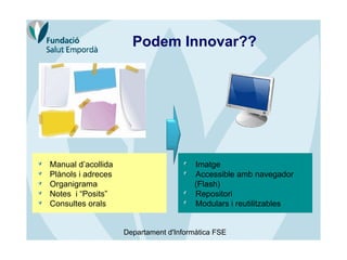 Podem Innovar??




Manual d’acollida                       Imatge
Plànols i adreces                       Accessible amb navegador
Organigrama                             (Flash)
Notes i “Posits”                        Repositori
Consultes orals                         Modulars i reutilitzables


                    Departament d'Informàtica FSE
 