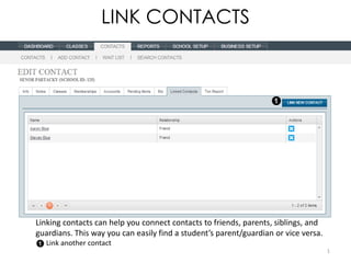 LINK CONTACTS




Linking contacts can help you connect contacts to friends, parents, siblings, and
guardians. This way you can easily find a student’s parent/guardian or vice versa.
   Link another contact
                                                                                     1
 