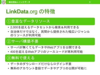 LinkData.org の特徴
①豊富なデータリソース
• 2,000を超えるデータセットから検索＆利用できる
• 自治体だけではなく、民間から提供された幅広いジャンル
のリソースが利用可能
②サーバ構築不要
• サーバが無くてもデータやWebアプリを公開できる
• 400を超えるWebアプリのソースコードが再利用可能
③無料で使える
• データのダウンロードだけならログイン不要
• 無料のアカウント登録でデータやアプリの公開が可能に
一般社団法人リンクデータ 3
 