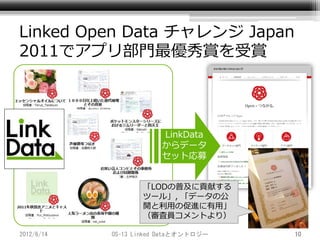 Linked Open Data チャレンジ Japan
2011でアプリ部門最優秀賞を受賞




                        LinkData
                        からデータ
                        セット応募


                   「LODの普及に貢献する
                   ツール」, 「データの公
                   開と利用の促進に有用」
                   （審査員コメントより）

2012/6/14   OS-13 Linked Dataとオントロジー   10
 