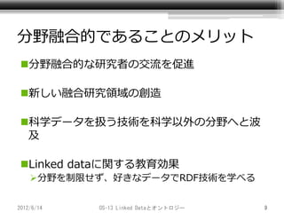 分野融合的であることのメリット
 分野融合的な研究者の交流を促進

 新しい融合研究領域の創造

 科学データを扱う技術を科学以外の分野へと波
  及

 Linked dataに関する教育効果
    分野を制限せず、好きなデータでRDF技術を学べる


2012/6/14   OS-13 Linked Dataとオントロジー   9
 