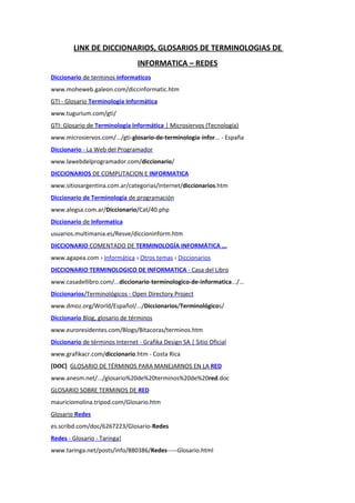 LINK DE DICCIONARIOS, GLOSARIOS DE TERMINOLOGIAS DE
                                 INFORMATICA – REDES
Diccionario de terminos informaticos
www.moheweb.galeon.com/diccinformatic.htm
GTI - Glosario Terminología Informática
www.tugurium.com/gti/
GTI: Glosario de Terminología Informática | Microsiervos (Tecnología)
www.microsiervos.com/.../gti-glosario-de-terminologia-infor... - España
Diccionario - La Web del Programador
www.lawebdelprogramador.com/diccionario/
DICCIONARIOS DE COMPUTACION E INFORMATICA
www.sitiosargentina.com.ar/categorias/internet/diccionarios.htm
Diccionario de Terminología de programación
www.alegsa.com.ar/Diccionario/Cat/40.php
Diccionario de Informatica
usuarios.multimania.es/Resve/diccioninform.htm
DICCIONARIO COMENTADO DE TERMINOLOGÍA INFORMÁTICA ...
www.agapea.com › Informática › Otros temas › Diccionarios
DICCIONARIO TERMINOLOGICO DE INFORMATICA - Casa del Libro
www.casadellibro.com/...diccionario-terminologico-de-informatica.../...
Diccionarios/Terminológicos - Open Directory Project
www.dmoz.org/World/Español/.../Diccionarios/Terminológicos/
Diccionario Blog, glosario de términos
www.euroresidentes.com/Blogs/Bitacoras/terminos.htm
Diccionario de términos Internet - Grafika Design SA | Sitio Oficial
www.grafikacr.com/diccionario.htm - Costa Rica
[DOC] GLOSARIO DE TÉRMINOS PARA MANEJARNOS EN LA RED
www.anesm.net/.../glosario%20de%20terminos%20de%20red.doc
GLOSARIO SOBRE TERMINOS DE RED
mauriciomolina.tripod.com/Glosario.htm
Glosario Redes
es.scribd.com/doc/6267223/Glosario-Redes
Redes - Glosario - Taringa!
www.taringa.net/posts/info/880386/Redes-----Glosario.html
 
