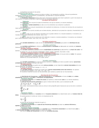La Estadística se div ide en dos partes:
     Estadística descriptiva
          LaEstadística de scriptiva registra los datos en tablas y los representa en gráficos. Calcula los parám etros
estadísticos (m edidas de centralización y de dispersión), que describen el conjunto estudiado.
     Estadística inferencial
        La Estadística infe re ncial estudia cóm o sacar conclusiones generales para toda la población a partir del estudio de
una muestra, y el grado de fiabilidad o significación de los resultados obtenidos.
                                                        Conceptos de Estadística
                 Población
            Una población es el conjunto de todos los elem entos a los que se som ete a un estudio estadístico.
                 Individuo
            Un individuo o unidad e stadística es cada uno de los elem entos que com ponen la población.
                 Muestra
        Una mue stra es un conjunto representativ o de la población de referencia, el núm ero de indiv iduos de una m uestra es
menor que el de la población.
                 Muestreo
         El mue streo es la reunión de datos que se desea estudiar, obtenidos de una propo rción reducida y representativ a de la
población.
                 Valor
         Un valor es cada uno de los distintos resultados que se pueden obtener en un estudio estadístico. Si lanzam os una
m oneda al aire 5 v eces obtenem os dos v alores: cara y cruz.
                 Dato
         Un dato es cada uno de los v alores que se ha obtenido al realizar un estudio estadístico. Si lanzam os una m oneda al
aire 5 veces obtenem os 5 datos: cara, cara, cruz, cara, cruz.


                                                         Variables estadísticas
        Una variable e stadística es cada una de las caracte rísticas o cualidade s que poseen los individuos de una
población.
                                                          Variable cualitativa
         Las variable s cualitativas se refieren a caracte rísticas o cualidades que no pueden ser m edidas con núme ros.
Podem os distinguir dos tipos:
             Variable cualitativa nominal
            Una variable cualitativa nominal presenta modalidade s no numé ricas que no adm iten un crite rio de orde n. Por
ejem plo:
            El estado civ il, con las siguientes m odalidades: soltero, casado, separado, div orciado y viudo.
             Variable cualitativa ordinal o variable cuasicuantitativa
            Una variable cualitativa ordinal presenta modalidades no núme ricas, en las que ex iste un orde n. Por ejem plo:
            La nota en un ex amen: suspenso, aprobad o, notable, sobresaliente.
            Puesto conseguido en una prueba deportiv a: 1º, 2º, 3º, ...
            Medallas de una prueba deportiv a: oro, plata, bronce.


                                                         Variable cuantitativa
        Una variable cuantitativa es la que se ex presa m ediante un núme ro, por tanto se pueden realizar o pe racione s
aritméticas con ella. Podem os distinguir dos tipos:
             Variable discreta
         Una variable discre ta es aquella que tom a valore s aislados, es decir no adm ite valores inte rme dios entre dos
valores específicos. Por ejem plo:
         El núm ero de herm anos de 5 am igos: 2, 1, 0, 1, 3.
             Variable continua
            Una variable continua es aquella que puede tom ar valore s compre ndidos e ntre dos núme ros. Por ejem plo:
            La altura de los 5 am igos: 1.73, 1.82, 1.77, 1.69, 1.75.
            En la práctica m edim os la altura con dos decim ales, pero tam bién se podría dar con tres decim ales.


                                                       Distribución de frecuencias
         La distribución de fre cue ncias o tabla de fre cue ncias es una orde nación en form a de tabla de los datos
estadísticos, asignando a cada dato su fre cue ncia corre spondie nte.
           Fre cue ncia absoluta
         La fre cue ncia absoluta es el núme ro de ve ces que aparece un determ inado valor en un estudio estadístico.
         Se representa por f i .
         La suma de las fre cue ncias absolutas es igual al núm ero total de datos, que se representa por N.



            Para indicar resum idamente estas sum as se utiliza la letra griega Σ (sigm a may úscula) que se lee sum a o sum atoria.




              Fre cue ncia re lativa
            La fre cue ncia relativa es el cocie nte entre la fre cue ncia absoluta de un determ inado v alor y el núme ro total de
datos.
            Se puede ex presar en tantos por ciento y se representa por n i .




         La sum a de las frecuencias relativ as es igual a 1.
           Fre cue ncia acumulada
         La fre cue ncia acumulada es la suma de las fre cue ncias absolutas de todos los valores infe riores o
iguales al valorconsiderado.
         Se representa por F i .
           Fre cue ncia re lativa acumulada
         La fre cue ncia relativa acumulada es el cocie nte entre la fre cue ncia acumulada de un determ inado valor y
el número total de datos. Se puede ex presar en tantos por ciento.
         Este tipo de tablas de fre cue ncias se utiliza con variable s discre tas.
 