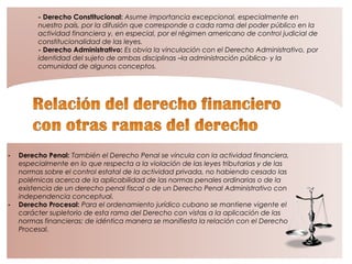 - Derecho Constitucional: Asume importancia excepcional, especialmente en
nuestro país, por la difusión que corresponde a cada rama del poder público en la
actividad financiera y, en especial, por el régimen americano de control judicial de
constitucionalidad de las leyes.
- Derecho Administrativo: Es obvia la vinculación con el Derecho Administrativo, por
identidad del sujeto de ambas disciplinas –la administración pública- y la
comunidad de algunos conceptos.
- Derecho Penal: También el Derecho Penal se vincula con la actividad financiera,
especialmente en lo que respecta a la violación de las leyes tributarias y de las
normas sobre el control estatal de la actividad privada, no habiendo cesado las
polémicas acerca de la aplicabilidad de las normas penales ordinarias o de la
existencia de un derecho penal fiscal o de un Derecho Penal Administrativo con
independencia conceptual.
- Derecho Procesal: Para el ordenamiento jurídico cubano se mantiene vigente el
carácter supletorio de esta rama del Derecho con vistas a la aplicación de las
normas financieras; de idéntica manera se manifiesta la relación con el Derecho
Procesal.
 