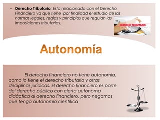 - Derecho Tributario: Esta relacionado con el Derecho
Financiero ya que tiene por finalidad el estudio de las
normas legales, reglas y principios que regulan las
imposiciones tributarias.
El derecho financiero no tiene autonomía,
como lo tiene el derecho tributario y otras
disciplinas jurídicas. El derecho financiero es parte
del derecho público con cierta autónoma
didáctica al derecho financiero, pero negamos
que tenga autonomía científica
 