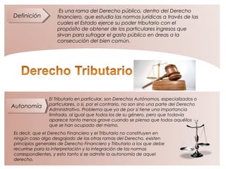 DefiniciónDefinición
AutonomíaAutonomía
Es una rama del Derecho público, dentro del Derecho
financiero, que estudia las normas jurídicas a través de las
cuales el Estado ejerce su poder tributario con el
propósito de obtener de los particulares ingresos que
sirvan para sufragar el gasto público en áreas a la
consecución del bien común.
El Tributario en particular, son Derechos Autónomos, especializados o
particulares, o si, por el contrario, no son sino una parte del Derecho
Administrativo. Problema que ya de por sí tiene una importancia
limitada, al igual que todos los de su género, pero que todavía
aparece tanto menos grave cuando se piensa que todos aquéllos
que se han ocupado del mismo.
Es decir, que el Derecho Financiero y el Tributario no constituyen en
ningún caso algo desgajado de las otras ramas del Derecho. existen
principios generales de Derecho Financiero y Tributario a los que debe
recurrirse para la interpretación y la integración de las normas
correspondientes, y esto tanto si se admite la autonomía de aquel
derecho.
 