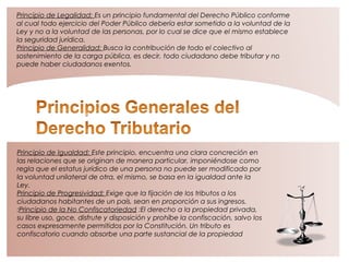 Principio de Igualdad: Este principio, encuentra una clara concreción en
las relaciones que se originan de manera particular, imponiéndose como
regla que el estatus jurídico de una persona no puede ser modificado por
la voluntad unilateral de otra, el mismo, se basa en la igualdad ante la
Ley.
Principio de Progresividad: Exige que la fijación de los tributos a los
ciudadanos habitantes de un país, sean en proporción a sus ingresos.
:Principio de la No Confiscatoriedad :El derecho a la propiedad privada,
su libre uso, goce, disfrute y disposición y prohíbe la confiscación, salvo los
casos expresamente permitidos por la Constitución. Un tributo es
confiscatorio cuando absorbe una parte sustancial de la propiedad
Principio de Legalidad: Es un principio fundamental del Derecho Público conforme
al cual todo ejercicio del Poder Público debería estar sometido a la voluntad de la
Ley y no a la voluntad de las personas, por lo cual se dice que el mismo establece
la seguridad jurídica.
Principio de Generalidad: Busca la contribución de todo el colectivo al
sostenimiento de la carga pública, es decir, todo ciudadano debe tributar y no
puede haber ciudadanos exentos.
 