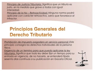 Principio de Justicia Tributaria: Significa que un tributo es
justo, en la medida que grave a todos con igual
intensidad.
Principio de la No – Retroactividad: Ninguna norma podrá
aplicarse con carácter retroactivo, salvo que favorezca al
infractor.
Prohibición de impuesto pagadero en servicio personal: Este
principio consagra los derechos individuales de la persona
física.
Exigencia de un termino para que pueda aplicarse la ley
tributaria: Significa que toda ley debe fijar un tiempo para su
entrada en vigencia, de no hacerlo, se entenderá fijado
sesenta dias continuos a su publicación en Gaceta Oficial.
 