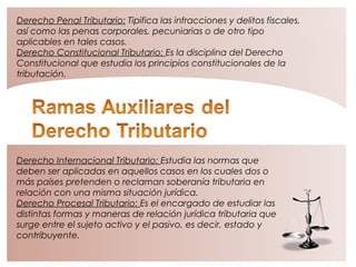 Derecho Penal Tributario: Tipifica las infracciones y delitos fiscales,
así como las penas corporales, pecuniarias o de otro tipo
aplicables en tales casos.
Derecho Constitucional Tributario: Es la disciplina del Derecho
Constitucional que estudia los principios constitucionales de la
tributación.
Derecho Internacional Tributario: Estudia las normas que
deben ser aplicadas en aquellos casos en los cuales dos o
más países pretenden o reclaman soberanía tributaria en
relación con una misma situación jurídica.
Derecho Procesal Tributario: Es el encargado de estudiar las
distintas formas y maneras de relación jurídica tributaria que
surge entre el sujeto activo y el pasivo, es decir, estado y
contribuyente.
 