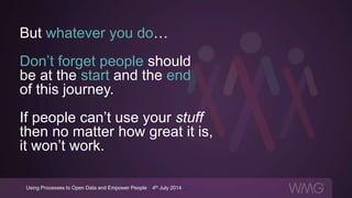 But whatever you do…
Don’t forget people should
be at the start and the end
of this journey.
If people can’t use your stuff
then no matter how great it is,
it won’t work.
Using Processes to Open Data and Empower People | 4th July 2014
 