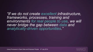 “If we do not create excellent infrastructure,
frameworks, processes, training and
environments for real people to use, we will
never bridge the gap between data and
analytically-driven opportunities.”
Using Processes to Open Data and Empower People | 4th July 2014
 