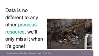Data is no
different to any
other precious
resource, we’ll
only miss it when
it’s gone!
Using Processes to Open Data and Empower People | 4th July 2014
 