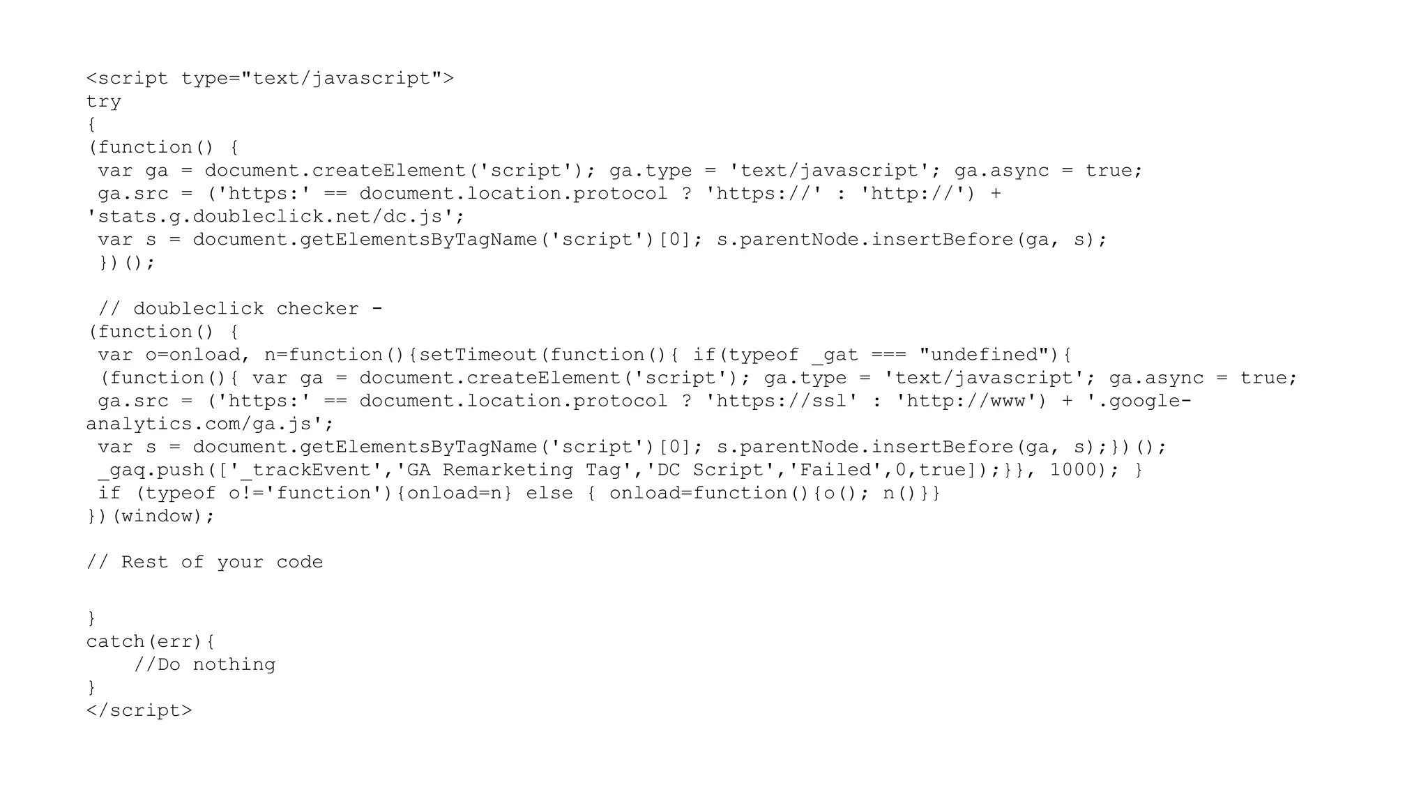 <script type="text/javascript">
try
{
(function() {
var ga = document.createElement('script'); ga.type = 'text/javascript'; ga.async = true;
ga.src = ('https:' == document.location.protocol ? 'https://' : 'http://') +
'stats.g.doubleclick.net/dc.js';
var s = document.getElementsByTagName('script')[0]; s.parentNode.insertBefore(ga, s);
})();
// doubleclick checker (function() {
var o=onload, n=function(){setTimeout(function(){ if(typeof _gat === "undefined"){
(function(){ var ga = document.createElement('script'); ga.type = 'text/javascript'; ga.async = true;
ga.src = ('https:' == document.location.protocol ? 'https://ssl' : 'http://www') + '.googleanalytics.com/ga.js';
var s = document.getElementsByTagName('script')[0]; s.parentNode.insertBefore(ga, s);})();
_gaq.push(['_trackEvent','GA Remarketing Tag','DC Script','Failed',0,true]);}}, 1000); }
if (typeof o!='function'){onload=n} else { onload=function(){o(); n()}}
})(window);
// Rest of your code
}
catch(err){
//Do nothing
}
</script>

 