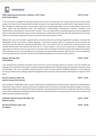 CINDA engineering and construction, Subsidiary of CTCI, Taiwan Feb’10- till date
Senior Project Engineer
I have successfully completed the LNG regasification plant at Cochin and ACL steel mill at Dahej and during my work on these
projects,my overall roleand responsibilities included liaising with client representatives to understand their requirements and issue
FCN, managing & supervising team of construction supervisors providing high quality service to every project, with focus on
health, safety and environmental issues and developing & administrating subcontractors contracts, allocating roles,
responsibilities and production activities within the team. I was also responsible for providing mentoring and encouragement to
others to help them achieve their maximum level of performance, mentoring & coordinating with other department for minimizing
interfaces and making arrangement of resources required for the timely execution of work.
Adding to this, I was also involved in supporting the construction contractors by removing impediments to progress, assisting in the
development of their construction schedule, agreeing a construction sequence (path of construction) and ensuring that the
contractors have the materials, engineering deliverables, tools, and resources that are required for successful execution and
complete delivery within the required time frame. As a Sr. Project Engineer, I was not only responsible for developing a clear
organization chart for the construction personnel on site with realistic distribution of the work capacity with respect to the capacity
of the individuals but also ensuring adherence to the project and corporate HSE procedures. Apart from this, I was accountable for
monitoring subcontractors & vendor’s performance and developing quality assurance policies & procedures.
Infopark, Cherthala, India Oct’09 – Feb’10
Project Engineer
I was responsible for providing consultation and assistance for quality and proper execution of project, as per the schedule and
drawings of Civil and Infrastructure works at Infopark, Cherthala (Boundary Wall, Overhead water tank, Sump tank, Substation, Road
and Drainage). I was also accountable supervising quality of work and ensuring that the Method Statement is strictly adhered,
monitoring schedule and accordingly update the management about any delays and preparing & submitting bills for approval of the
client.
Emirates Computers, Dubai, UAE Feb’07 – Jun’09
Quantity Surveyor (Post Contract)
Here I worked for “DUBAI MALL Project” and was responsible for managing Contracts Administration, Resolution & Interpretation of
contractual clauses and their relevance to the works, handling claims for variations according to the project managers instru ctions,
preparingdocuments by consulting with the planning engineer, ensuring compliance for the claims, preparing clients bills, ha ndling
reconciliation,analyzingrates,developingsubcontractors bills,updatingcontractors and subcontractors on day to da y activities and
preparing monthly payment certificates.
Al Meraikhi Industrial Complex Abu Dhabi, UAE Apr’04 – Feb’07
Quantity Surveyor
M/s Deep Foundations Kochi, India Feb’02 – Feb’04
Site Engineer
EXPERIENCE
 