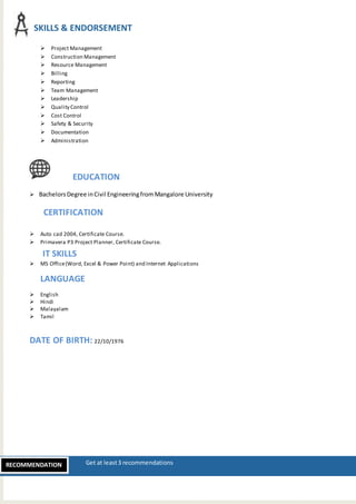 H Get at least3 recommendationsRECOMMENDATION
 Project Management
 Construction Management
 Resource Management
 Billing
 Reporting
 Team Management
 Leadership
 Quality Control
 Cost Control
 Safety & Security
 Documentation
 Administration
EDUCATION
 BachelorsDegree inCivil EngineeringfromMangalore University
CERTIFICATION
 Auto cad 2004, Certificate Course.
 Primavera P3 Project Planner, Certificate Course.
IT SKILLS
 MS Office(Word, Excel & Power Point) and Internet Applications
LANGUAGE
 English
 Hindi
 Malayalam
 Tamil
DATE OF BIRTH: 22/10/1976
SKILLS & ENDORSEMENT
 