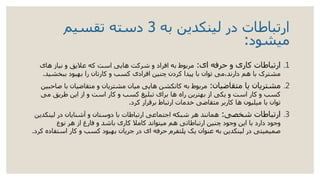 ‫به‬ ‫لینکدین‬ ‫در‬ ‫ارتباطات‬3‫تقسیم‬ ‫دسته‬
‫میشود‬:
.1‫ای‬ ‫حرفه‬ ‫و‬ ‫کاری‬ ‫ارتباطات‬:‫های‬ ‫نیاز‬ ‫و‬ ‫عالیق‬ ‫که‬ ‫است‬ ‫هایی‬ ‫شرکت‬ ‫و‬ ‫افراد‬ ‫به‬ ‫مربوط‬
‫ببخشی‬ ‫بهبود‬ ‫را‬ ‫کارتان‬ ‫و‬ ‫کسب‬ ‫افرادی‬ ‫چنین‬ ‫کردن‬ ‫پیدا‬ ‫با‬ ‫توان‬ ‫دارند،می‬ ‫هم‬ ‫با‬ ‫مشترک‬‫د‬.
.2‫متقاضیان‬ ‫یا‬ ‫مشتریان‬:‫ب‬ ‫متقاضیان‬ ‫و‬ ‫مشتریان‬ ‫میان‬ ‫هایی‬ ‫کانکشن‬ ‫به‬ ‫مربوط‬‫صاحبین‬ ‫ا‬
‫می‬ ‫طریق‬ ‫این‬ ‫از‬ ‫و‬ ‫است‬ ‫کار‬ ‫و‬ ‫کسب‬ ‫تبلیغ‬ ‫برای‬ ‫ها‬ ‫راه‬ ‫بهترین‬ ‫از‬ ‫یکی‬ ‫و‬ ‫است‬ ‫کار‬ ‫و‬ ‫کسب‬
‫کرد‬ ‫برقرار‬ ‫ارتباط‬ ‫خدمات‬ ‫متقاضی‬ ‫کاربر‬ ‫ها‬ ‫میلیون‬ ‫با‬ ‫توان‬.
.3‫شخصی‬ ‫ارتباطات‬:‫لینک‬ ‫در‬ ‫آشنایان‬ ‫و‬ ‫دوستان‬ ‫با‬ ‫ارتباطات‬ ‫اجتماعی‬ ‫شبکه‬ ‫هر‬ ‫همانند‬‫دین‬
‫نوع‬ ‫هر‬ ‫از‬ ‫فارغ‬ ‫و‬ ‫باشد‬ ‫کاری‬ ‫کامال‬ ‫میتواند‬ ‫هم‬ ‫ارتباطاتی‬ ‫چنین‬ ‫وجود‬ ‫این‬ ‫با‬ ‫دارد‬ ‫وجود‬
‫اس‬ ‫کار‬ ‫و‬ ‫کسب‬ ‫بهبود‬ ‫جریان‬ ‫در‬ ‫ای‬ ‫حرفه‬ ‫پلتفرم‬ ‫یک‬ ‫عنوان‬ ‫به‬ ‫لینکدین‬ ‫در‬ ‫صمیمیتی‬‫کرد‬ ‫تفاده‬.
 