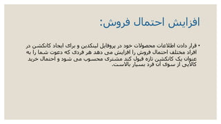 ‫فروش‬ ‫احتمال‬ ‫افزایش‬:
•‫کانکشن‬ ‫ایجاد‬ ‫برای‬ ‫و‬ ‫لینکدین‬ ‫پروفایل‬ ‫در‬ ‫خود‬ ‫محصوالت‬ ‫اطالعات‬ ‫دادن‬ ‫قرار‬‫در‬
‫به‬ ‫را‬ ‫شما‬ ‫دعوت‬ ‫که‬ ‫فردی‬ ‫هر‬ ‫دهد‬ ‫می‬ ‫افزایش‬ ‫را‬ ‫فروش‬ ‫احتمال‬ ‫مختلف‬ ‫افراد‬
‫خرید‬ ‫احتمال‬ ‫و‬ ‫شود‬ ‫می‬ ‫محسوب‬ ‫مشتری‬ ‫کند‬ ‫قبول‬ ‫تازه‬ ‫کانکشن‬ ‫یک‬ ‫عنوان‬
‫باالست‬ ‫بسیار‬ ‫فرد‬ ‫آن‬ ‫سوی‬ ‫از‬ ‫کاالیی‬.
 