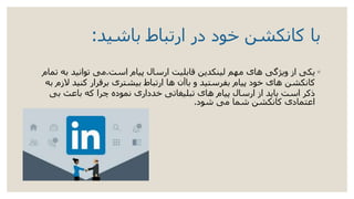 ‫باشید‬ ‫ارتباط‬ ‫در‬ ‫خود‬ ‫کانکشن‬ ‫با‬:
◦‫است‬ ‫پیام‬ ‫ارسال‬ ‫قابلیت‬ ‫لینکدین‬ ‫مهم‬ ‫های‬ ‫ویژگی‬ ‫از‬ ‫یکی‬.‫ب‬ ‫توانید‬ ‫می‬‫تمام‬ ‫ه‬
‫کنید‬ ‫برقرار‬ ‫بیشتری‬ ‫ارتباط‬ ‫ها‬ ‫باآن‬ ‫و‬ ‫بفرستید‬ ‫پیام‬ ‫خود‬ ‫های‬ ‫کانکشن‬‫به‬ ‫الزم‬
‫بی‬ ‫باعث‬ ‫که‬ ‫چرا‬ ‫نموده‬ ‫خدداری‬ ‫تبلیغاتی‬ ‫های‬ ‫پیام‬ ‫ارسال‬ ‫از‬ ‫باید‬ ‫است‬ ‫ذکر‬
‫شود‬ ‫می‬ ‫شما‬ ‫کانکشن‬ ‫اعتمادی‬.
 