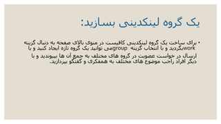 ‫بسازید‬ ‫لینکدینی‬ ‫گروه‬ ‫یک‬:
•‫دنب‬ ‫به‬ ‫صفحه‬ ‫باالی‬ ‫منوی‬ ‫در‬ ‫کافیست‬ ‫لینکدینی‬ ‫گروه‬ ‫یک‬ ‫ساخت‬ ‫برای‬‫گزینه‬ ‫ال‬
work‫گزینه‬ ‫انتخاب‬ ‫با‬ ‫و‬ ‫بگردید‬group‫با‬ ‫و‬ ‫کنید‬ ‫ایجاد‬ ‫تازه‬ ‫گروه‬ ‫یک‬ ‫توانید‬ ‫می‬
‫با‬ ‫و‬ ‫بپیوندید‬ ‫ها‬ ‫آن‬ ‫جمع‬ ‫به‬ ‫مختلف‬ ‫های‬ ‫گروه‬ ‫در‬ ‫عضویت‬ ‫خواست‬ ‫در‬ ‫ارسال‬
‫بپردازید‬ ‫گفتگو‬ ‫و‬ ‫همفکری‬ ‫به‬ ‫مختلف‬ ‫های‬ ‫موضوع‬ ‫راجب‬ ‫افراد‬ ‫دیگر‬.
 