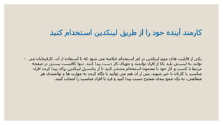 ‫کارمند‬‫استخدام‬ ‫لینکدین‬ ‫طریق‬ ‫از‬ ‫را‬ ‫خود‬ ‫آینده‬‫کنید‬
◦ ‫می‬ ‫کارفرمایان‬ ،‫آن‬ ‫از‬ ‫استفاده‬ ‫با‬ ‫که‬ ‫شود‬ ‫می‬ ‫خالصه‬ ‫استخدام‬ ‫امر‬ ‫در‬ ‫لینکدین‬ ‫مهم‬ ‫های‬ ‫قابلیت‬ ‫از‬ ‫یکی‬
‫کنند‬ ‫پیدا‬ ‫دست‬ ‫کار‬ ‫جویای‬ ‫و‬ ‫توانمند‬ ‫افراد‬ ‫از‬ ‫باال‬ ‫بلند‬ ‫لیستی‬ ‫به‬ ‫توانند‬.‫صفحه‬ ‫در‬ ‫پستی‬ ‫کافیست‬ ‫تنها‬
‫افراد‬ ‫کردن‬ ‫پیدا‬ ‫برای‬ ‫لینکدین‬ ‫پتانسیل‬ ‫از‬ ‫تا‬ ‫کنید‬ ‫منتشر‬ ‫استخدام‬ ‫مضمون‬ ‫با‬ ‫خود‬ ‫کار‬ ‫و‬ ‫کسب‬ ‫با‬ ‫مرتبط‬
‫شوید‬ ‫خبر‬ ‫با‬ ‫کارتان‬ ‫با‬ ‫مناسب‬.‫هر‬ ‫توانمندی‬ ‫و‬ ‫ها‬ ‫مهارت‬ ‫به‬ ‫کردن‬ ‫نگاه‬ ‫با‬ ‫توانید‬ ‫می‬ ‫هم‬ ‫آن‬ ‫از‬ ‫پس‬
‫کنید‬ ‫انتخاب‬ ‫را‬ ‫مناسب‬ ‫افراد‬ ‫یا‬ ‫فرد‬ ‫و‬ ‫کنید‬ ‫پیدا‬ ‫دست‬ ‫صحیح‬ ‫بندی‬ ‫جمع‬ ‫یک‬ ‫به‬ ،‫متقاضی‬.
 