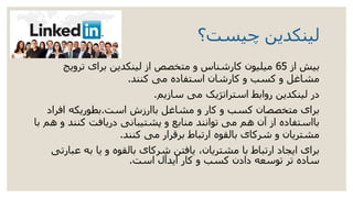 ‫چیست؟‬ ‫لینکدین‬
‫ب‬‫از‬ ‫یش‬65‫ترویج‬ ‫برای‬ ‫لینکدین‬ ‫از‬ ‫متخصص‬ ‫و‬ ‫کارشناس‬ ‫میلیون‬
‫کنند‬ ‫می‬ ‫استفاده‬ ‫کارشان‬ ‫و‬ ‫کسب‬ ‫و‬ ‫مشاغل‬.
‫سازیم‬ ‫می‬ ‫استراتژیک‬ ‫روابط‬ ‫لینکدین‬ ‫در‬.
‫است‬ ‫باارزش‬ ‫مشاغل‬ ‫و‬ ‫کار‬ ‫و‬ ‫کسب‬ ‫متخصصان‬ ‫برای‬.‫افراد‬ ‫بطوریکه‬
‫با‬ ‫هم‬ ‫و‬ ‫کنند‬ ‫دریافت‬ ‫پشتیبانی‬ ‫و‬ ‫منابع‬ ‫توانند‬ ‫می‬ ‫هم‬ ‫آن‬ ‫از‬ ‫بااستفاده‬
‫کنند‬ ‫می‬ ‫برقرار‬ ‫ارتباط‬ ‫بالقوه‬ ‫شرکای‬ ‫و‬ ‫مشتریان‬.
‫عبارتی‬ ‫به‬ ‫یا‬ ‫و‬ ‫بالقوه‬ ‫شرکای‬ ‫یافتن‬ ،‫مشتریان‬ ‫با‬ ‫ارتباط‬ ‫ایجاد‬ ‫برای‬
‫است‬ ‫ایدآل‬ ‫کار‬ ‫و‬ ‫کسب‬ ‫دادن‬ ‫توسعه‬ ‫تر‬ ‫ساده‬.
 