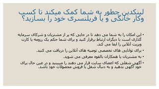 ‫کسب‬ ‫تا‬ ‫میکند‬ ‫کمک‬ ‫شما‬ ‫به‬ ‫چطور‬ ‫لینکدین‬
‫و‬‫بسازید؟‬ ‫را‬ ‫خود‬ ‫فریلنسری‬ ‫یا‬ ‫و‬ ‫خانگی‬ ‫کار‬
•‫سرمایه‬ ‫شرکای‬ ‫و‬ ‫مشتریان‬ ‫از‬ ‫پر‬ ‫که‬ ‫جایی‬ ‫در‬ ‫تا‬ ‫دهد‬ ‫می‬ ‫شما‬ ‫به‬ ‫را‬ ‫امکان‬ ‫این‬
‫ک‬ ‫یا‬ ‫رزومه‬ ‫یک‬ ‫حکم‬ ‫شما‬ ‫برای‬ ‫و‬ ‫کنید‬ ‫برقرار‬ ‫ارتباط‬ ‫دیگران‬ ‫با‬ ‫است‬ ‫گذاری‬‫ارت‬
‫کند‬ ‫می‬ ‫ایفا‬ ‫را‬ ‫آنالین‬ ‫ویزیت‬.
•‫کنید‬ ‫می‬ ‫دریافت‬ ‫را‬ ‫آنالین‬ ‫های‬ ‫توصیه‬ ‫تخصصی‬ ‫های‬ ‫توانایی‬ ‫برای‬.
•‫شوید‬ ‫می‬ ‫معرفی‬ ‫بالقوه‬ ‫همکاران‬ ‫یا‬ ‫مشتریان‬ ‫به‬.
•‫برای‬ ‫حال‬ ‫عین‬ ‫در‬ ‫و‬ ‫میبینید‬ ‫را‬ ‫دهند‬ ‫می‬ ‫قرار‬ ‫سایت‬ ‫اعضای‬ ‫که‬ ‫شغلی‬ ‫آگهی‬
‫باشد‬ ‫خود‬ ‫محصوالت‬ ‫فروش‬ ‫یا‬ ‫شغل‬ ‫دنبال‬ ‫به‬ ‫و‬ ‫بدهید‬ ‫آگهی‬ ‫خود‬.
 