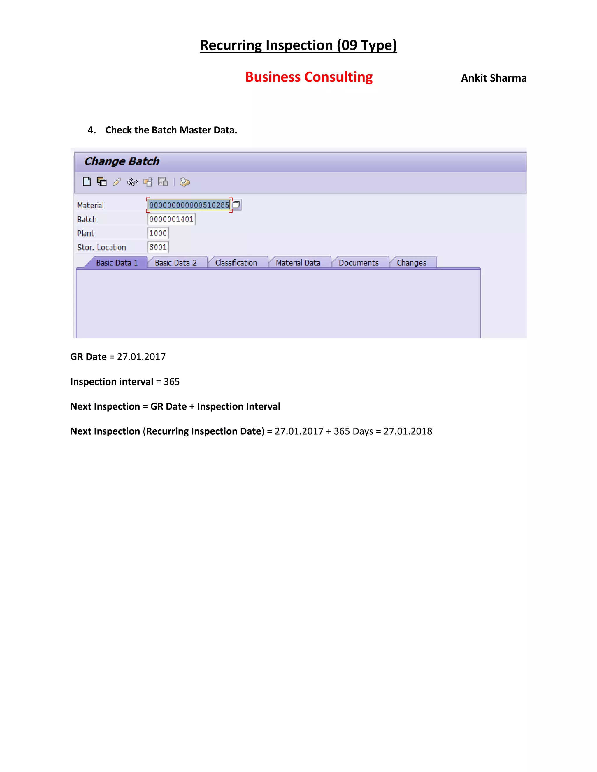 Recurring Inspection (09 Type)
Business Consulting Ankit Sharma
4. Check the Batch Master Data.
GR Date = 27.01.2017
Inspection interval = 365
Next Inspection = GR Date + Inspection Interval
Next Inspection (Recurring Inspection Date) = 27.01.2017 + 365 Days = 27.01.2018
 