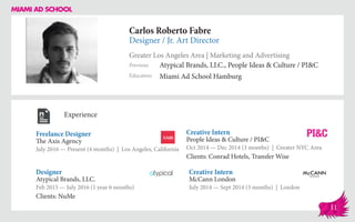 Carlos Roberto Fabre
Designer / Jr. Art Director
Greater Los Angeles Area | Marketing and Advertising
Education
Previous
Miami Ad School Hamburg
Atypical Brands, LLC., People Ideas & Culture / PI&C
Experience
Freelance Designer
The Axis Agency
July 2016 — Present (4 months) | Los Angeles, California
Creative Intern
McCann London
July 2014 — Sept 2014 (3 months) | London
Creative Intern
People Ideas & Culture / PI&C
Oct 2014 ­— Dec 2014 (3 months) | Greater NYC Area
Clients: Conrad Hotels, Transfer Wise
Atypical Brands, LLC.
Feb 2015 — July 2016 (1 year 6 months)
Clients: NuMe
Designer
11
 