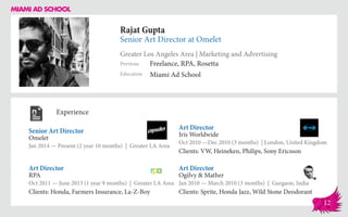 Rajat Gupta
Senior Art Director at Omelet
Greater Los Angeles Area | Marketing and Advertising
Education
Previous
Miami Ad School
Freelance, RPA, Rosetta
Experience
Senior Art Director
Omelet
Jan 2014 — Present (2 year 10 months) | Greater LA Area
Art Director
Ogilvy & Mather
Jan 2010 — March 2010 (3 months) | Gurgaon, India
Clients: Sprite, Honda Jazz, Wild Stone Deodorant
Art Director
Iris Worldwide
Oct 2010 ­—Dec 2010 (3 months) | London, United Kingdom
Clients: VW, Heineken, Philips, Sony Ericsson
RPA
Oct 2011 — June 2013 (1 year 9 months) | Greater LA Area
Clients: Honda, Farmers Insurance, La-Z-Boy
Art Director
12
 