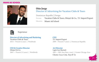 Otto Jorge
Director of Advertising for Vacation Clubs & Tours
Dominican Republic | Design
Education
Previous
Miami Ad School
Vacation Clubs & Tours, Ottojo3 & Co., T.I. Import/Export
Experience
Director of Advertising and Marketing
Vacation Clubs & Tours
2014— Present (2 year) | Worldwide
Art Director
Lapiz Leo Burnett
2001— 2001 (less than a year) | Greater Chicago Area
Clients: Coca-Cola, Toys R’ Us
CEO
T.I. Import/Export
2009 ­—Present (7 years) | Dominican Republic
Ottojo3 & Co.
2003 — Present (13 years) | Worldwide
CEO & Creative Director
13
 