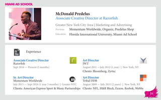 McDonald Predelus
Associate Creative Director at Razorfish
Greater New York City Area | Marketing and Advertising
Education
Previous
Florida International University, Miami Ad School
Momentum Worldwide, Organiz, Predelus Shop
Experience
Associate Creative Director
Razorfish
Sept 2016 — Present (2 months)
Art Director
Tribal DDB
August 2009 — July 2011 (2 years) | New York, NY
Clients: NFL, H&R Block, Exxon, Reebok, Webby
Art Director
JWT
August 2011 ­—July 2012 (1 year) | New York, NY
Clients: Bloomberg, Zyrtec
Momentum Worldwide
July 2015 — Sept 2016 (1 year 3 months) | Greater NYC
Clients: American Express Sport & Music Partnerships
Sr. Art Director
16
 