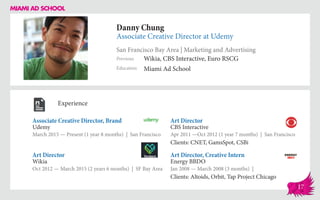 Danny Chung
Associate Creative Director at Udemy
San Francisco Bay Area | Marketing and Advertising
Education
Previous
Miami Ad School
Wikia, CBS Interactive, Euro RSCG
Experience
Associate Creative Director, Brand
Udemy
March 2015 — Present (1 year 8 months) | San Francisco
Art Director, Creative Intern
Energy BBDO
Jan 2008 — March 2008 (3 months) |
Clients: Altoids, Orbit, Tap Project Chicago
Art Director
CBS Interactive
Apr 2011 ­—Oct 2012 (1 year 7 months) | San Francisco
Clients: CNET, GamsSpot, CSBi
Wikia
Oct 2012 — March 2015 (2 years 6 months) | SF Bay Area
Art Director
17
 