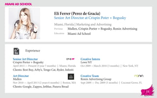 Eli Ferrer (Perez de Gracia)
Senior Art Director at Crispin Poter + Bogusky
Miami, Florida | Marketing and Advertising
Education
Previous
Miami Ad School
Mullen, Crispin Porter + Bogusky, Ronin Advertising
Experience
Senior Art Director
Crispin Porter + Bogusky
April 2013 — Present (3 year 7 months) | Miami, Florida
Clients: Best Buy, Arby’s, Tengo Cat, Ryder, Infiniti
Creative Team
Ronin Advertising Group
Sept 2009 — Dec 2009 (3 months) | Coconut Grove, FL
Creative Intern
Lowe NY
Oct 2009 ­—March 2010 (3 months) | New York, NY
Mullen
Nov 2010 — April 2013 (2 years 6 months) | Boston, MA
Clients: Google, Zappos, Jetblue, Panera Bread
Art Director
18
 
