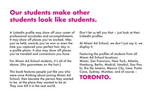 A LinkedIn profile may show off your roster of
professional accolades and accomplishments.
It may show off places you’ve worked, titles
you’ve held, awards you’ve won or even the
time you captured your perfect hair day in
a profile photo. It also may show off places
you’ve traveled and connections you have.
For Miami Ad School students, it’s all of the
above. (No guarantees on the hair.)
This book features people just like you who
were once thinking about joining Miami Ad
School, then became the person they wanted
to be, at the place they wanted to be at.
They now kill it in the real world.
Don’t let us tell you that – just look at their
LinkedIn profiles.
At Miami Ad School, we don’t just say it, we
display it.
Featuring the profiles of students from all
Miami Ad School locations:
Miami, San Francisco, New York, Atlanta,
Hamburg, Berlin, Madrid, Istanbul, Sao Pau-
lo, Rio De Janeiro, Mexico City, Lima, Punta
Cana, Sydney, Mumbai, and of course –
TORONTO.
Our students make other
students look like students.
 
