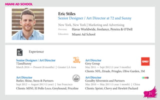 Eric Stiles
Senior Designer / Art Director at 72 and Sunny
New York, New York | Marketing and Advertising
Education
Previous
Miami Ad School
Havas Worldwide, freelance, Pereira & O’Dell
Experience
Senior Designer / Art Director
72andSunny
March 2016 — Present (8 months) | Greater LA Area
Art Director
Goodby Silverstein and Partners
May 2010 — May 2011 (1 year 1 month) | China
Clients: Sprint, Chevy and Hewlett Packard
Art Director
Grey Group
May 2011 ­— Sept 2012 (1 year 5 months)
Clients: NFL, Etrade, Pringles, Olive Garden, 3M
Butler, Shine, Stern & Partners
Sept 2012 — August 2013 (1 year) | San Francisco
Clients: MINI, El Pollo Loco, Greyhound, Priceline
Art Director
21
 