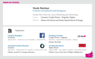 Nicole Martinez
Creative at Facebook and Instagram
Greater New York City Area | Marketing and Advertising
Education
Previous
Miami Ad School and Ehode Island School of Design
Genuine, Crispin Porter + Bogusky, Digitas
Experience
Creative Strategist
Facebook
March 2015 — Present (1 year 8 months) | Greater NYC
Art Director Intern
Ogilvy Brazil
August 2008 — Dec 2008 (5 months) | Sao Paulo, Brazil
Clients: Coca-Cola, Dove, Philips, Holiday Inn
Freelance Creative
Crispin Porter + Bogusky
Feb 2014 ­—April 2014 (3 months) | Miami
Clients: Best Buy
Genuine
May 2014 — March 2015 (11 months) | Greater NYC Area
Clients: Lysol, K-Y, Amope, Mucinex
Associate Creative Director
22
 