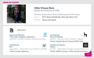 Mihir Winson Horo
Senior Art Director at VML
Mumbai, Maharashtra, India | Marketing and Advertising
Education
Previous
Miami Ad School
JWT, Havas Worldwide, Mercedes Benz USA
Experience
Senior Art Director
VML (India, Singapore, Indonesia)
April 2016— Present (7 months) | Mumbai Area, India
Art Director Intern
Mullen
Jan 2012 — March 2012 (3 months) | Greater Boston Area
Clients: JetBlue Airways, i-robot, Greenovate Boston
Art Director
Havas Worldwide
Jan 2013 ­— July 2014 (1 year 7 months) | Mumbai
Clients: Song Six Sports Channel, HDFC Bank
JWT
August 2014 — March 2016 (1 year 8 months) | Mumbai
Clients: Godrej Appliances
Art Director
23
 