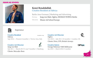 Kenzi Benabdallah
Creative Resident at Fabrica
Berlin Area Germany | Marketing and Advertising
Education
Previous
Miami Ad School Europe
Jung von Matt, Ogilvy, HEIMAT/WBWA Berlin
Experience
Creative Resident
Fabrica
Sept 2016 — Present (2 months) | Treviso Area, Italy
Creative Intern
George Patterson Y&R Melbourne
Jan 2010 — March 2010 (3 months)
Creative Art Director
Ogilvy
Oct 2010 ­— July 2011 (10 months) | London, UK
Clients: Dove, UPS, British Airways
Jung von Matt
July 2011 — March 2013 (1 year 9 months) | Hamburg
Clients: Mercedes-Benz
Creative Art Director
24
 