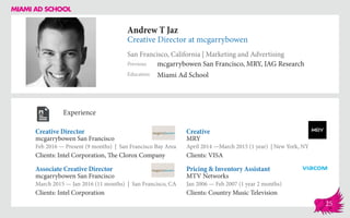 Andrew T Jaz
Creative Director at mcgarrybowen
San Francisco, California | Marketing and Advertising
Education
Previous
Miami Ad School
mcgarrybowen San Francisco, MRY, IAG Research
Experience
Creative Director
mcgarrybowen San Francisco
Feb 2016 — Present (9 months) | San Francisco Bay Area
Clients: Intel Corporation, The Clorox Company
Pricing & Inventory Assistant
MTV Networks
Jan 2006 — Feb 2007 (1 year 2 months)
Clients: Country Music Television
Creative
MRY
April 2014 ­—March 2015 (1 year) | New York, NY
Clients: VISA
mcgarrybowen San Francisco
March 2015 — Jan 2016 (11 months) | San Francisco, CA
Clients: Intel Corporation
Associate Creative Director
25
 