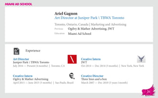Ariel Gagnon
Art Director at Juniper Park  TBWA Toronto
Toronto, Ontario, Canada | Marketing and Advertising
Education
Previous
Miami Ad School
Ogilvy & Mather Advertising, JWT
Experience
Art Director
Juniper Park  TBWA Toronto
July 2016 — Present (4 months) | Toronto, CA
Creative Director
Three lines and a box
March 2007 — Dec 2010 (3 years 1month)
Creative Intern
JWT
Oct 2014 ­— Dec 2014 (3 months) | New York, New York
Ogilvy & Mather Advertising
April 2015 — June 2015 (3 months) | Sao Paulo, Brazil
Creative Intern
26
 