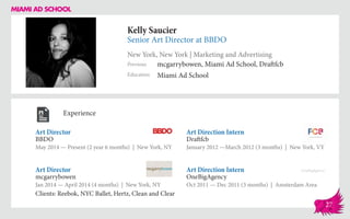 Kelly Saucier
Senior Art Director at BBDO
New York, New York | Marketing and Advertising
Education
Previous
Miami Ad School
mcgarrybowen, Miami Ad School, Draftfcb
Experience
Art Director
BBDO
May 2014 — Present (2 year 6 months) | New York, NY
Art Direction Intern
OneBigAgency
Oct 2011 — Dec 2011 (3 months) | Amsterdam Area
Art Direction Intern
Draftfcb
January 2012 ­—March 2012 (3 months) | New York, VY
mcgarrybowen
Jan 2014 — April 2014 (4 months) | New York, NY
Clients: Reebok, NYC Ballet, Hertz, Clean and Clear
Art Director
27
 