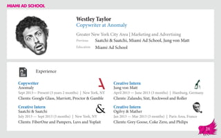 Westley Taylor
Copywriter at Anomaly
Greater New York City Area | Marketing and Advertising
Education
Previous
Miami Ad School
Saatchi & Saatchi, Miami Ad School, Jung von Matt
Experience
Copywriter
Anomaly
Sept 2013— Present (3 years 2 months) | New York, NY
Clients: Google Glass, Marriott, Proctor & Gamble
Creative Intern
Ogilvy & Mather
Jan 2013 — Mar 2013 (3 months) | Paris Area, France
Clients: Grey Goose, Coke Zero, and Philips
Creative Intern
Jung von Matt
April 2013 ­— June 2013 (3 months) | Hamburg, Germany
Clients: Zalando, Sixt, Rockwool and Roller
Saatchi & Saatchi
July 2013 — Sept 2013 (3 months) | New York, NY
Clients: FiberOne and Pampers, Luvs and Yoplait
Creative Intern
28
 