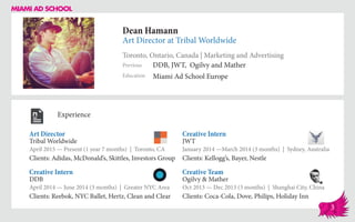 Dean Hamann
Art Director at Tribal Worldwide
Toronto, Ontario, Canada | Marketing and Advertising
Education
Previous
Miami Ad School Europe
DDB, JWT, Ogilvy and Mather
Experience
Art Director
Tribal Worldwide
April 2015 — Present (1 year 7 months) | Toronto, CA
Clients: Adidas, McDonald’s, Skittles, Investors Group
Creative Team
Ogilvy & Mather
Oct 2013 — Dec 2013 (3 months) | Shanghai City, China
Clients: Coca-Cola, Dove, Philips, Holiday Inn
Creative Intern
JWT
January 2014 ­—March 2014 (3 months) | Sydney, Australia
Clients: Kellogg’s, Bayer, Nestle
DDB
April 2014 — June 2014 (3 months) | Greater NYC Area
Clients: Reebok, NYC Ballet, Hertz, Clean and Clear
Creative Intern
3
 