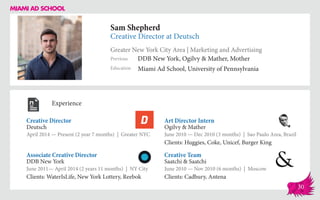 Sam Shepherd
Creative Director at Deutsch
Greater New York City Area | Marketing and Advertising
Education
Previous
Miami Ad School, University of Pennsylvania
DDB New York, Ogilvy & Mather, Mother
Experience
Creative Director
Deutsch
April 2014 — Present (2 year 7 months) | Greater NYC
Creative Team
Saatchi & Saatchi
June 2010 — Nov 2010 (6 months) | Moscow
Clients: Cadbury, Antena
Art Director Intern
Ogilvy & Mather
June 2010 ­— Dec 2010 (3 months) | Sao Paulo Area, Brazil
Clients: Huggies, Coke, Unicef, Burger King
DDB New York
June 2011— April 2014 (2 years 11 months) | NY City
Clients: WaterIsLife, New York Lottery, Reebok
Associate Creative Director
30
 