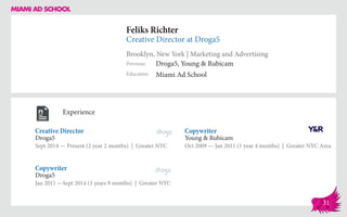 Feliks Richter
Creative Director at Droga5
Brooklyn, New York | Marketing and Advertising
Education
Previous
Miami Ad School
Droga5, Young & Rubicam
Experience
Creative Director
Droga5
Sept 2014 — Present (2 year 2 months) | Greater NYC
Copywriter
Young & Rubicam
Oct 2009 ­— Jan 2011 (1 year 4 months) | Greater NYC Area
Droga5
Jan 2011 —Sept 2014 (3 years 9 months) | Greater NYC
Copywriter
31
 