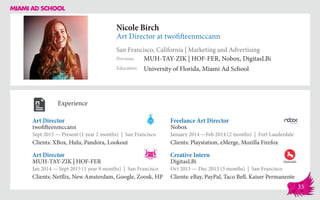 Nicole Birch
Art Director at twofifteenmccann
San Francisco, California | Marketing and Advertising
Education
Previous
University of Florida, Miami Ad School
MUH-TAY-ZIK | HOF-FER, Nobox, DigitasLBi
Experience
Art Director
twofifteenmccann
Sept 2015 — Present (1 year 2 months) | San Francisco
Clients: XBox, Hulu, Pandora, Lookout
Creative Intern
DigitasLBi
Oct 2013 — Dec 2013 (3 months) | San Francisco
Clients: eBay, PayPal, Taco Bell, Kaiser Permanente
Freelance Art Director
Nobox
January 2014 ­—Feb 2014 (2 months) | Fort Lauderdale
Clients: Playstation, eMerge, Mozilla Firefox
MUH-TAY-ZIK | HOF-FER
Jan 2014 — Sept 2015 (1 year 9 months) | San Francisco
Clients: Netflix, New Amsterdam, Google, Zoosk, HP
Art Director
33
 