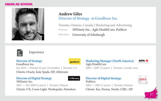 Andrew Giles
Director of Strategy at Goodbuzz Inc.
Toronto, Ontario, Canada | Marketing and Advertising
Education
Previous
University of Edinburgh
58Ninety Inc., Agfa HealthCare, Publicis
Experience
Director of Strategy
Goodbuzz Inc.
Jan 2010 — Present (6 year 10 months) | Toronto, CA
Clients: Oracle, Kate Spade, HP, Allstream
Director of Digital Strategy
Publicis
2003 — 2005 (2 years) | Toronto, Ontario
Clients: Kia, Purina, Nestle, CIBC, HP
Marketing Manager (North America)
Agfa HealthCare
2005 ­—2007 (2 years) | Toronto, Canada Area
58Ninety Inc.
2007 — Oct 2009 (2 years) | Toronto, Ontario
Clients: UX, Coors Light, Workopolis, Heineken
Director of Digital Strategy
37
 