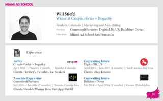 Will Stiefel
Writer at Crispin Porter + Bogusky
Boulder, Colorado | Marketing and Advertising
Education
Previous
Miami Ad School San Francisco
Cummins&Partners, DigitasLBi_US, Bulldozer Direct
Experience
Writer	
Crispin Porter + Bogusky
April 2016 — Present ( 7 months) | Boulder, Colorado
Clients: Hershey’s, Twizzlers, Ice Breakers
Copywriting Intern
Bulldozer Direct
Feb 2014 — April 2014 (3 months) | Greater Philadelphia
Copywriting Intern
DigitasLBi_US
April 2015 ­—June 2015 (2 months) | San Francisco Bay Area
Clients: eBay, Lenovo
Cummins&Partners
July 2015 — Jan 2016 (7 months) | Toronto, Canada Area
Clients: Nando’s, Warner Bros, Taxi App, Patch’d
Associate Copywriter
38
 