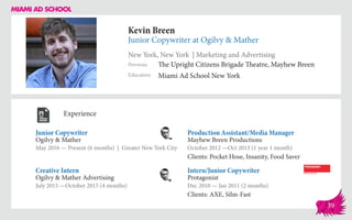 Kevin Breen
Junior Copywriter at Ogilvy & Mather
New York, New York | Marketing and Advertising
Education
Previous
Miami Ad School New York
The Upright Citizens Brigade Theatre, Mayhew Breen
Experience
Junior Copywriter
Ogilvy & Mather
May 2016 — Present (6 months) | Greater New York City
Intern/Junior Copywriter
Protagonist
Dec 2010 — Jan 2011 (2 months)
Clients: AXE, Silm-Fast
Production Assistant/Media Manager
Mayhew Breen Productions
October 2012 ­—Oct 2013 (1 year 1 month)
Clients: Pocket Hose, Insanity, Food Saver
Ogilvy & Mather Advertising
July 2015 —October 2015 (4 months)
Creative Intern
39
 